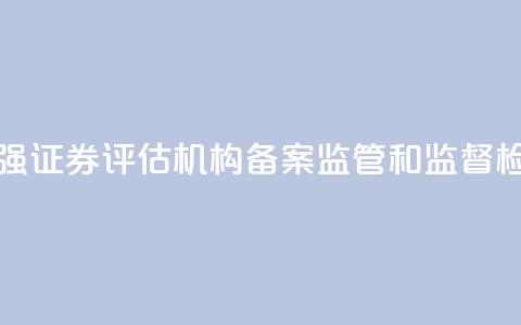 证监会:加强证券评估机构备案监管和监督检查 第1张 证监会:加强证券评估机构备案监管和监督检查 第1张