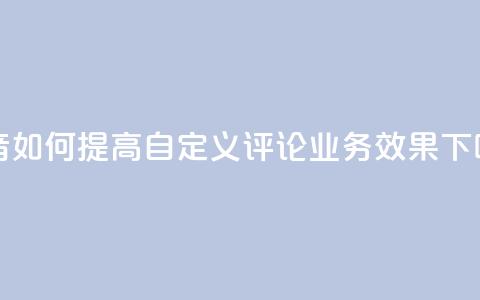 抖音如何提高自定义评论业务效果 第1张 抖音如何提高自定义评论业务效果 第1张