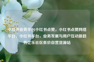小红书业务平台小红书点赞，小红书点赞网络平台，小红书平台，业务发展与用户互动新趋势亿乐社区低价自营货源站