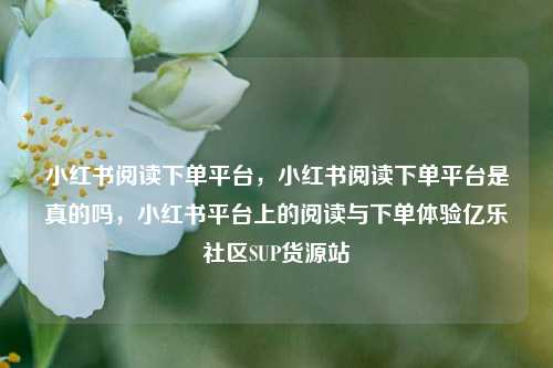小红书阅读下单平台，小红书阅读下单平台是真的吗	，小红书平台上的阅读与下单体验亿乐社区SUP货源站  第1张