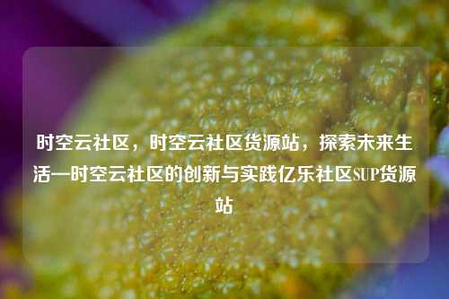 时空云社区	，时空云社区货源站，探索未来生活—时空云社区的创新与实践亿乐社区SUP货源站  第1张
