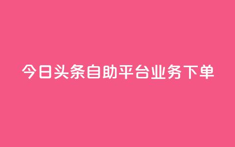 今日头条自助平台业务下单 - 今日头条自助平台快速下单，助您推广更有效!  第1张