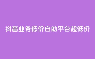 抖音业务低价自助平台超低价 - 抖音业务超低价自助平台，最低价格！~