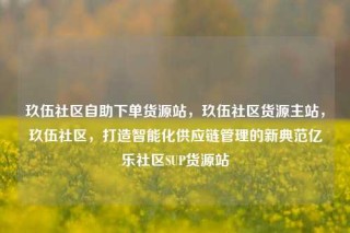 玖伍社区自助下单货源站，玖伍社区货源主站，玖伍社区，打造智能化供应链管理的新典范亿乐社区SUP货源站