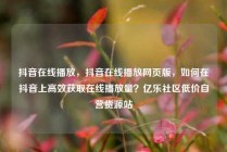 抖音在线播放，抖音在线播放网页版，如何在抖音上高效获取在线播放量？亿乐社区低价自营货源站