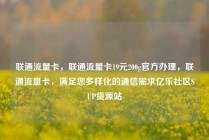 联通流量卡，联通流量卡19元200g官方办理，联通流量卡，满足您多样化的通信需求亿乐社区SUP货源站