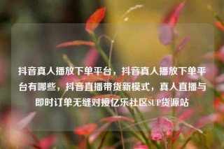 抖音真人播放下单平台，抖音真人播放下单平台有哪些，抖音直播带货新模式，真人直播与即时订单无缝对接亿乐社区SUP货源站
