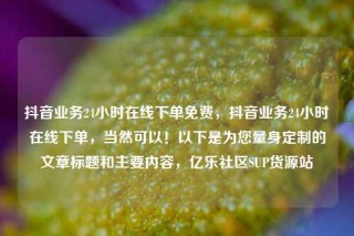 抖音业务24小时在线下单免费，抖音业务24小时在线下单，当然可以！以下是为您量身定制的文章标题和主要内容，亿乐社区SUP货源站