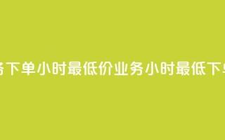 dy业务下单24小时最低价(dy业务24小时最低下单价)