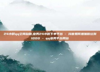 24小时qq空间自助,业务24小时下单平台 - 抖音如何增加粉丝到1000 - qq业务平台网站