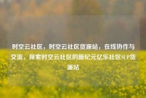 时空云社区，时空云社区货源站，在线协作与交流，探索时空云社区的新纪元亿乐社区SUP货源站