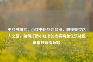 小红书粉丝，小红书粉丝如何涨，解锁美妆达人之路，如何打造小红书的忠实粉丝亿乐社区低价自营货源站