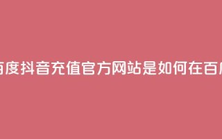 抖音充值官方百度(抖音充值官方网站是如何在百度上获得曝光的)