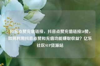 抖音点赞充值链接，抖音点赞充值链接50赞，如何利用抖音点赞和充值功能赚取收益？亿乐社区SUP货源站