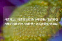 抖音粉丝，抖音粉丝灯牌1-20等级表，如何吸引和维护抖音平台上的粉丝？亿乐社区SUP货源站