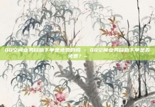 QQ空间业务自助下单是免费的吗 - QQ空间业务自助下单是否免费？~