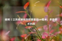 视频丨江苏南通局地降雨量超100毫米，多地积水内涝