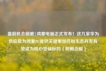 盘前机会前瞻|鸿蒙电脑正式发布！这几家华为供应商为鸿蒙PC提供关键零部件和生态开发有望成为核心受益标的（附概念股）
