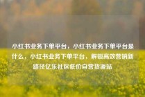小红书业务下单平台，小红书业务下单平台是什么，小红书业务下单平台，解锁高效营销新路径亿乐社区低价自营货源站