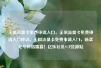 无限流量卡免费申请入口，无限流量卡免费申请入口移动，无限流量卡免费申请入口，畅享无尽网络盛宴！亿乐社区SUP货源站