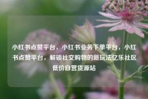 小红书点赞平台，小红书业务下单平台，小红书点赞平台，解锁社交购物的新玩法亿乐社区低价自营货源站