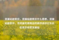 货源站超低价，货源站超低价什么意思，货源站超低价，寻找最优质商品的高效途径亿乐社区低价自营货源站