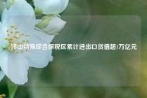 洋山特殊综合保税区累计进出口货值超1万亿元