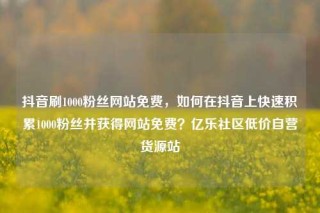 抖音刷1000粉丝网站免费，如何在抖音上快速积累1000粉丝并获得网站免费？亿乐社区低价自营货源站