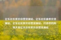 亿乐社区低价自营货源站，亿乐社区最低价货源站，亿乐社区低价自营货源站，打造您的购物天堂亿乐社区低价自营货源站