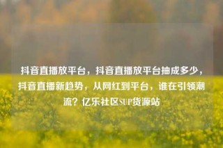 抖音直播放平台，抖音直播放平台抽成多少，抖音直播新趋势，从网红到平台，谁在引领潮流？亿乐社区SUP货源站
