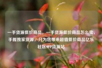 一手货源低价商品，一手货源低价商品怎么卖，手握独家货源，只为您带来超值低价商品亿乐社区SUP货源站