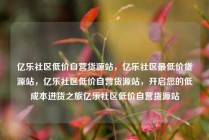 亿乐社区低价自营货源站，亿乐社区最低价货源站，亿乐社区低价自营货源站，开启您的低成本进货之旅亿乐社区低价自营货源站