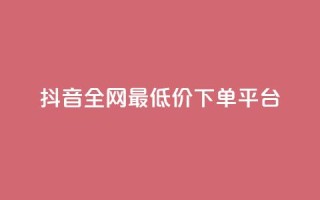 抖音全网最低价下单平台 - 低价购物平台助你轻松下单抖音商品~