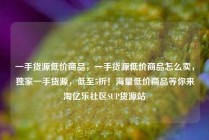 一手货源低价商品，一手货源低价商品怎么卖，独家一手货源，低至5折！海量低价商品等你来淘亿乐社区SUP货源站
