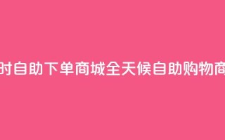 24小时自助下单商城app(全天候自助购物商城APP)