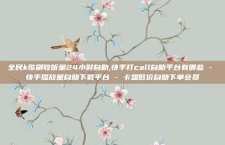 全民k歌刷收听量24小时自助,快手打call自助平台有哪些 - 快手播放量自助下载平台 - 卡盟低价自助下单会员
