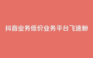 抖音业务低价业务平台飞速粉 - 抖音低价业务平台迅速崛起的秘密与策略！