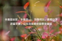 卡易信社区，卡易信app，当然可以，请看以下这篇文章。亿乐社区低价自营货源站