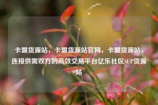 卡盟货源站，卡盟货源站官网，卡盟货源站，连接供需双方的高效交易平台亿乐社区SUP货源站