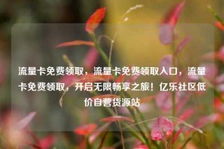 流量卡免费领取，流量卡免费领取入口，流量卡免费领取，开启无限畅享之旅！亿乐社区低价自营货源站