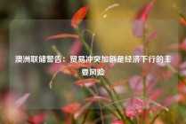 澳洲联储警告：贸易冲突加剧是经济下行的主要风险