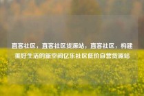 直客社区，直客社区货源站，直客社区，构建美好生活的新空间亿乐社区低价自营货源站
