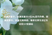 联通流量卡，联通流量卡19元200g官方办理，联通流量卡，连接无限网络，畅享无界生活亿乐社区SUP货源站