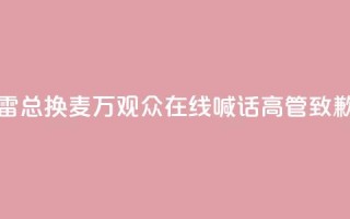 “雷总换麦”！10万+观众在线喊话，高管致歉