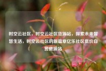 时空云社区，时空云社区货源站，探索未来智慧生活，时空云社区的新篇章亿乐社区低价自营货源站