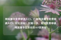 纯流量卡免费申请入口，广电纯流量卡免费申请入口，轻松获取！只需一步，即可免费申请纯流量卡亿乐社区SUP货源站