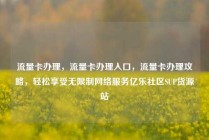 流量卡办理，流量卡办理入口，流量卡办理攻略，轻松享受无限制网络服务亿乐社区SUP货源站