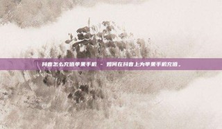 抖音怎么充值苹果手机 - 如何在抖音上为苹果手机充值。