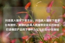 抖音真人播放下单平台，抖音真人播放下单平台有哪些，揭秘抖音真人直播带货背后的秘密，打造爆款产品的下单平台亿乐社区SUP货源站