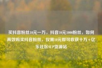 买抖音粉丝10元一万，抖音10元1000粉丝，如何高效购买抖音粉丝，仅需10元即可收获十万+亿乐社区SUP货源站